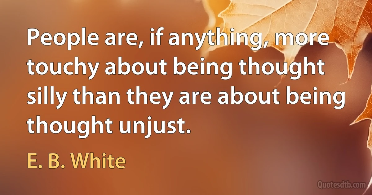 People are, if anything, more touchy about being thought silly than they are about being thought unjust. (E. B. White)