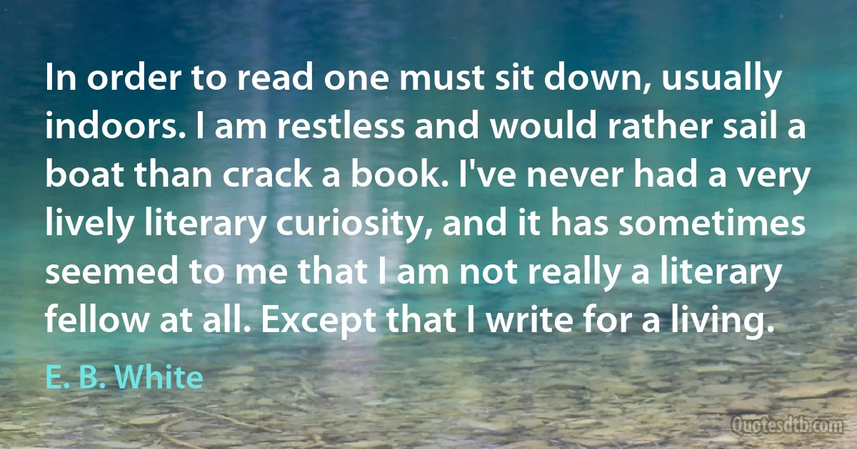 In order to read one must sit down, usually indoors. I am restless and would rather sail a boat than crack a book. I've never had a very lively literary curiosity, and it has sometimes seemed to me that I am not really a literary fellow at all. Except that I write for a living. (E. B. White)