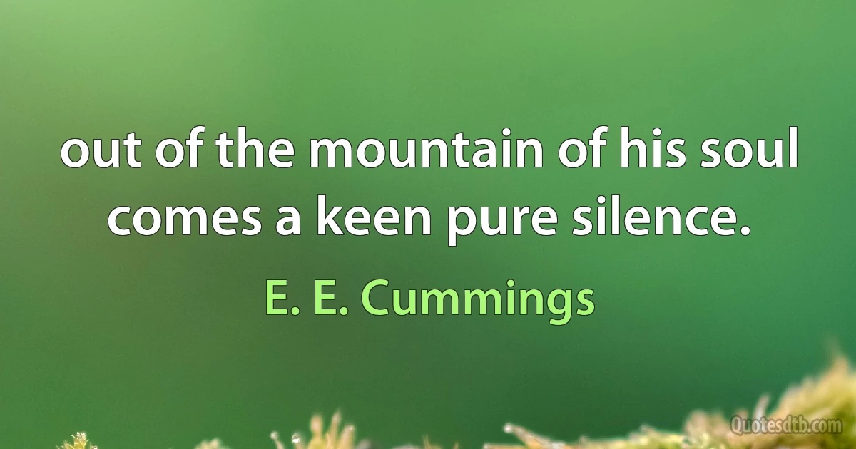 out of the mountain of his soul
comes a keen pure silence. (E. E. Cummings)