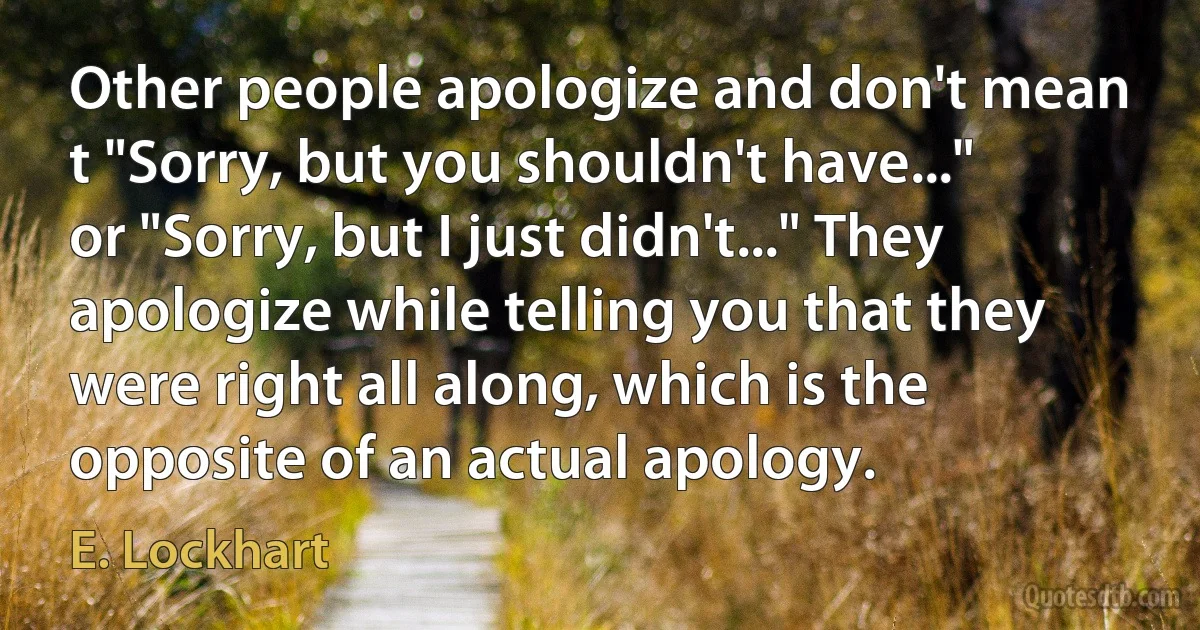 Other people apologize and don't mean t "Sorry, but you shouldn't have..." or "Sorry, but I just didn't..." They apologize while telling you that they were right all along, which is the opposite of an actual apology. (E. Lockhart)