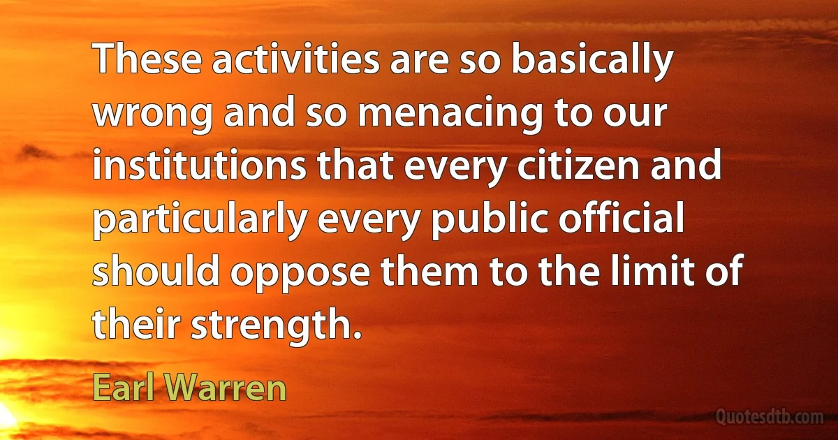 These activities are so basically wrong and so menacing to our institutions that every citizen and particularly every public official should oppose them to the limit of their strength. (Earl Warren)