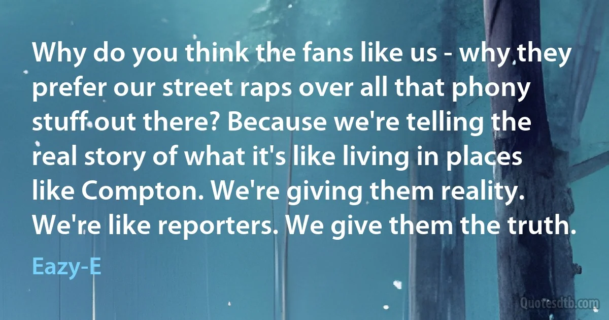 Why do you think the fans like us - why they prefer our street raps over all that phony stuff out there? Because we're telling the real story of what it's like living in places like Compton. We're giving them reality. We're like reporters. We give them the truth. (Eazy-E)