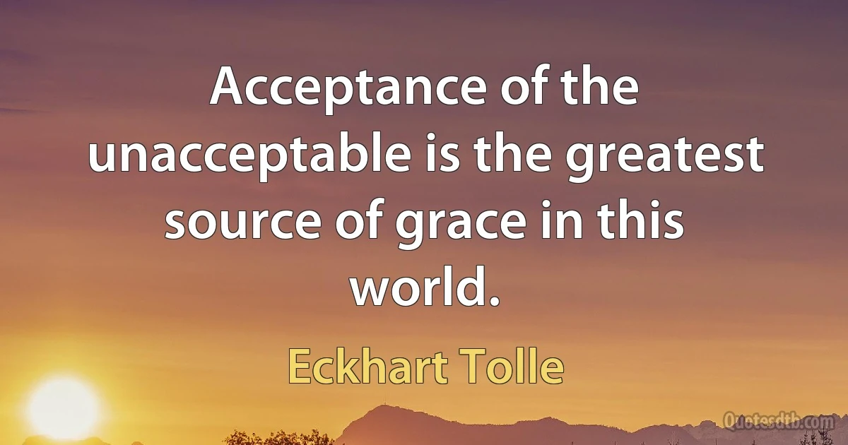 Acceptance of the unacceptable is the greatest source of grace in this world. (Eckhart Tolle)