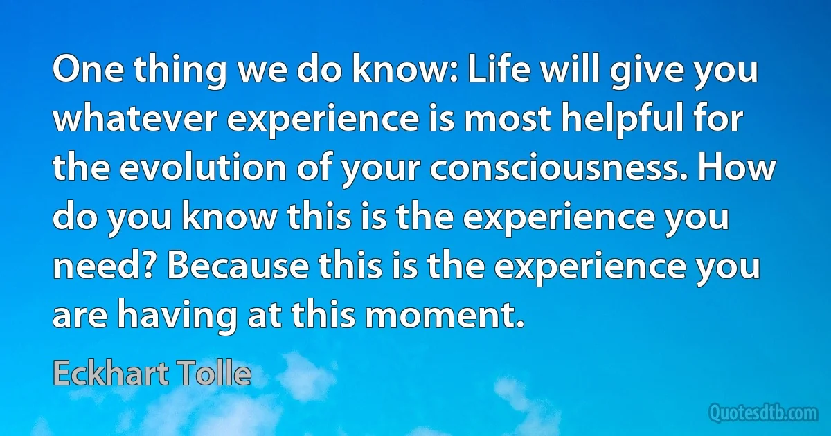 One thing we do know: Life will give you whatever experience is most helpful for the evolution of your consciousness. How do you know this is the experience you need? Because this is the experience you are having at this moment. (Eckhart Tolle)