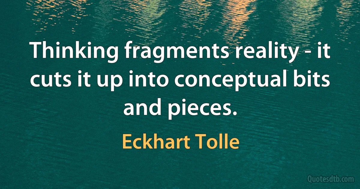 Thinking fragments reality - it cuts it up into conceptual bits and pieces. (Eckhart Tolle)