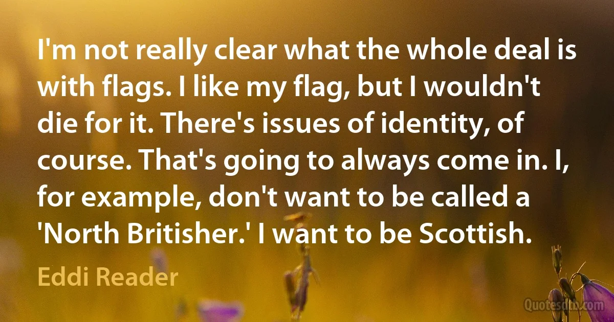 I'm not really clear what the whole deal is with flags. I like my flag, but I wouldn't die for it. There's issues of identity, of course. That's going to always come in. I, for example, don't want to be called a 'North Britisher.' I want to be Scottish. (Eddi Reader)