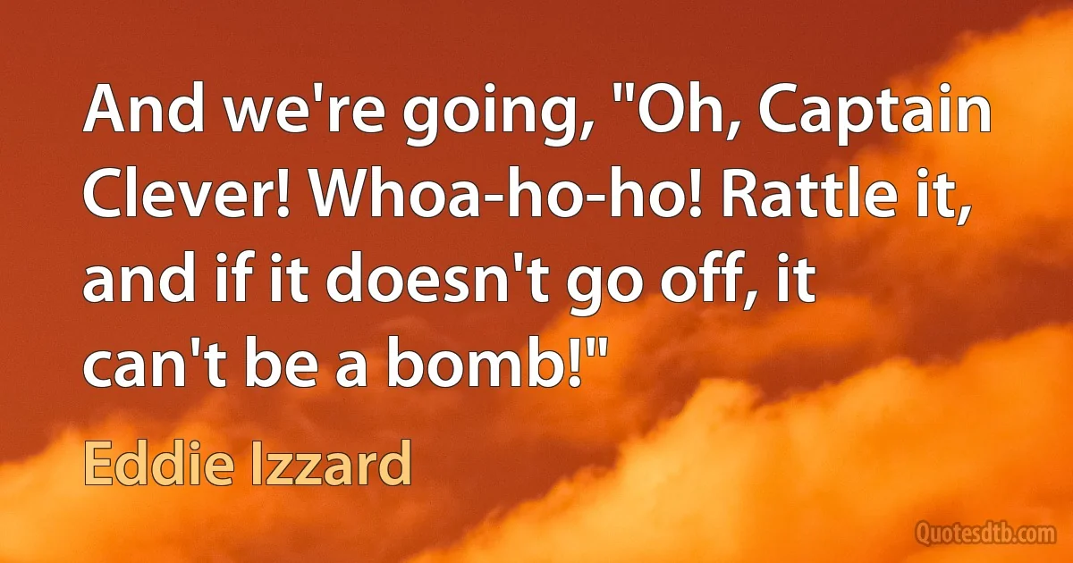 And we're going, "Oh, Captain Clever! Whoa-ho-ho! Rattle it, and if it doesn't go off, it can't be a bomb!" (Eddie Izzard)