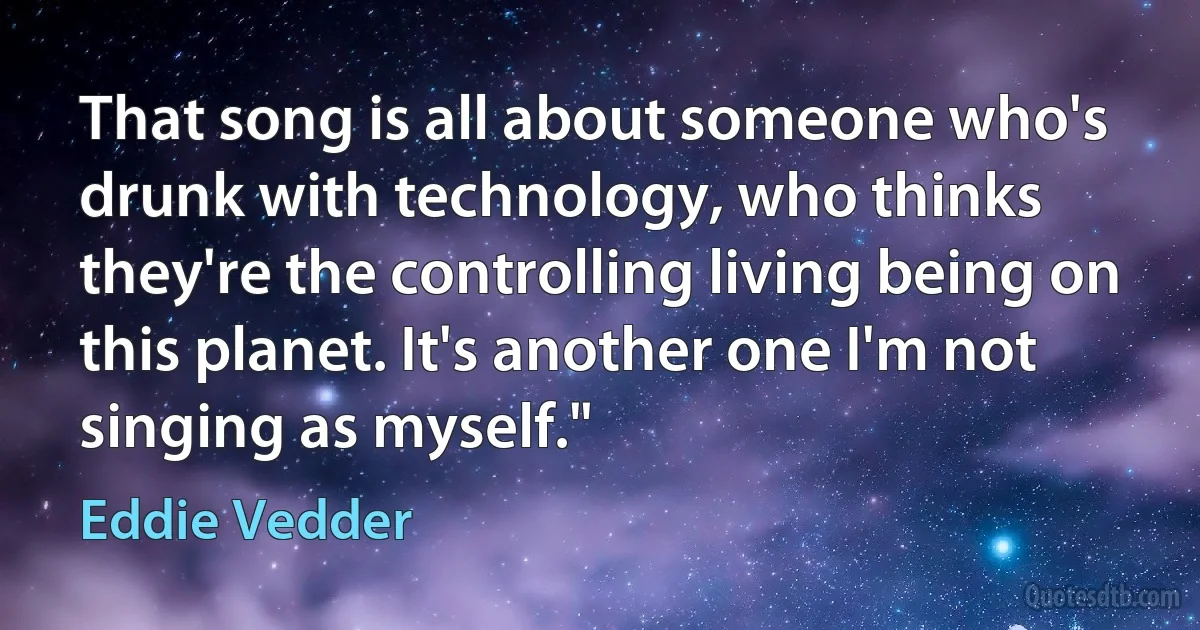 That song is all about someone who's drunk with technology, who thinks they're the controlling living being on this planet. It's another one I'm not singing as myself." (Eddie Vedder)