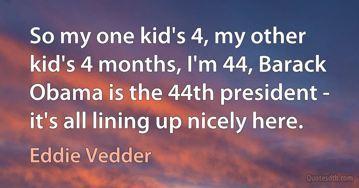 So my one kid's 4, my other kid's 4 months, I'm 44, Barack Obama is the 44th president - it's all lining up nicely here. (Eddie Vedder)