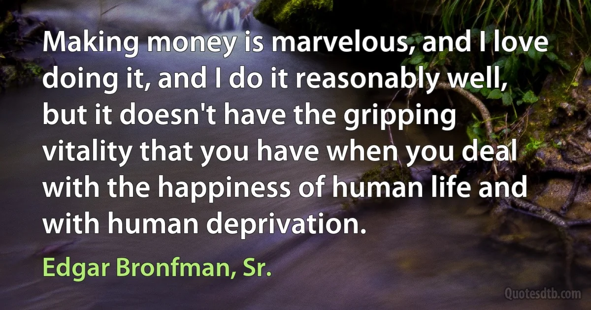 Making money is marvelous, and I love doing it, and I do it reasonably well, but it doesn't have the gripping vitality that you have when you deal with the happiness of human life and with human deprivation. (Edgar Bronfman, Sr.)