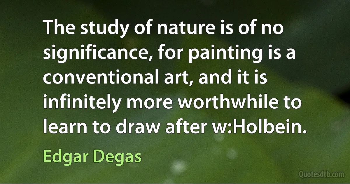 The study of nature is of no significance, for painting is a conventional art, and it is infinitely more worthwhile to learn to draw after w:Holbein. (Edgar Degas)