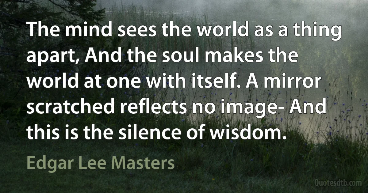 The mind sees the world as a thing apart, And the soul makes the world at one with itself. A mirror scratched reflects no image- And this is the silence of wisdom. (Edgar Lee Masters)