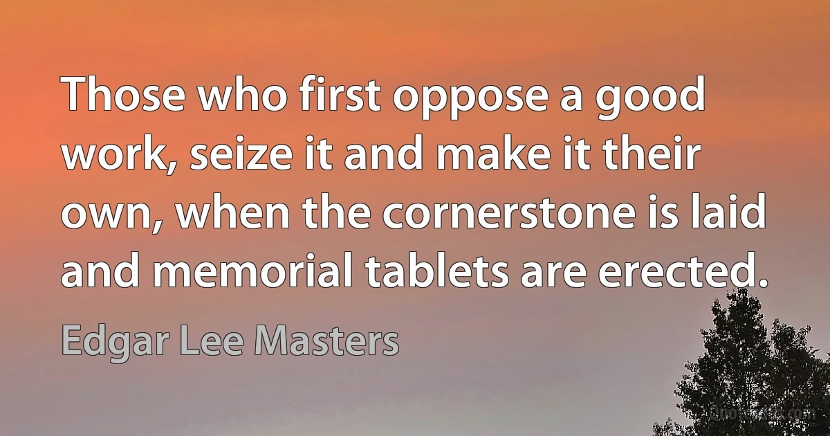 Those who first oppose a good work, seize it and make it their own, when the cornerstone is laid and memorial tablets are erected. (Edgar Lee Masters)