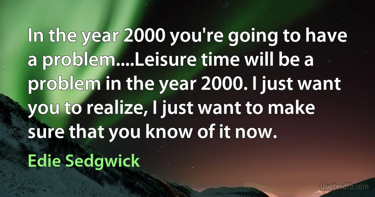 In the year 2000 you're going to have a problem....Leisure time will be a problem in the year 2000. I just want you to realize, I just want to make sure that you know of it now. (Edie Sedgwick)