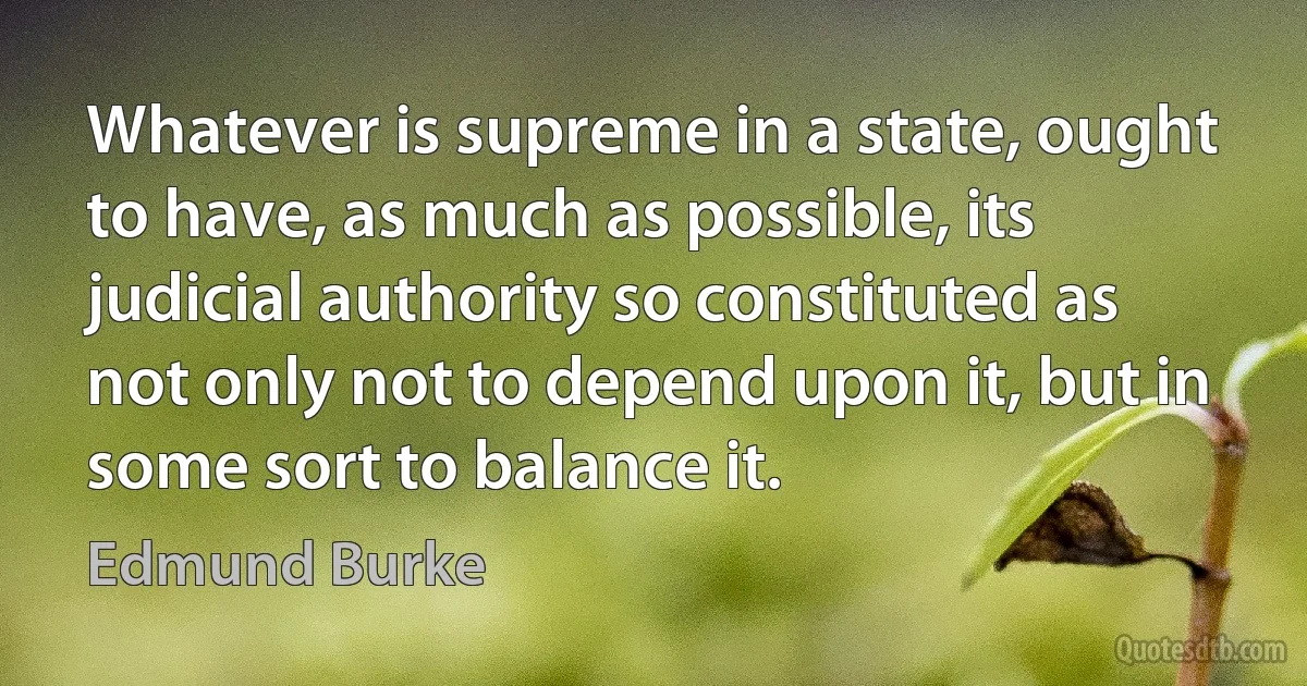 Whatever is supreme in a state, ought to have, as much as possible, its judicial authority so constituted as not only not to depend upon it, but in some sort to balance it. (Edmund Burke)