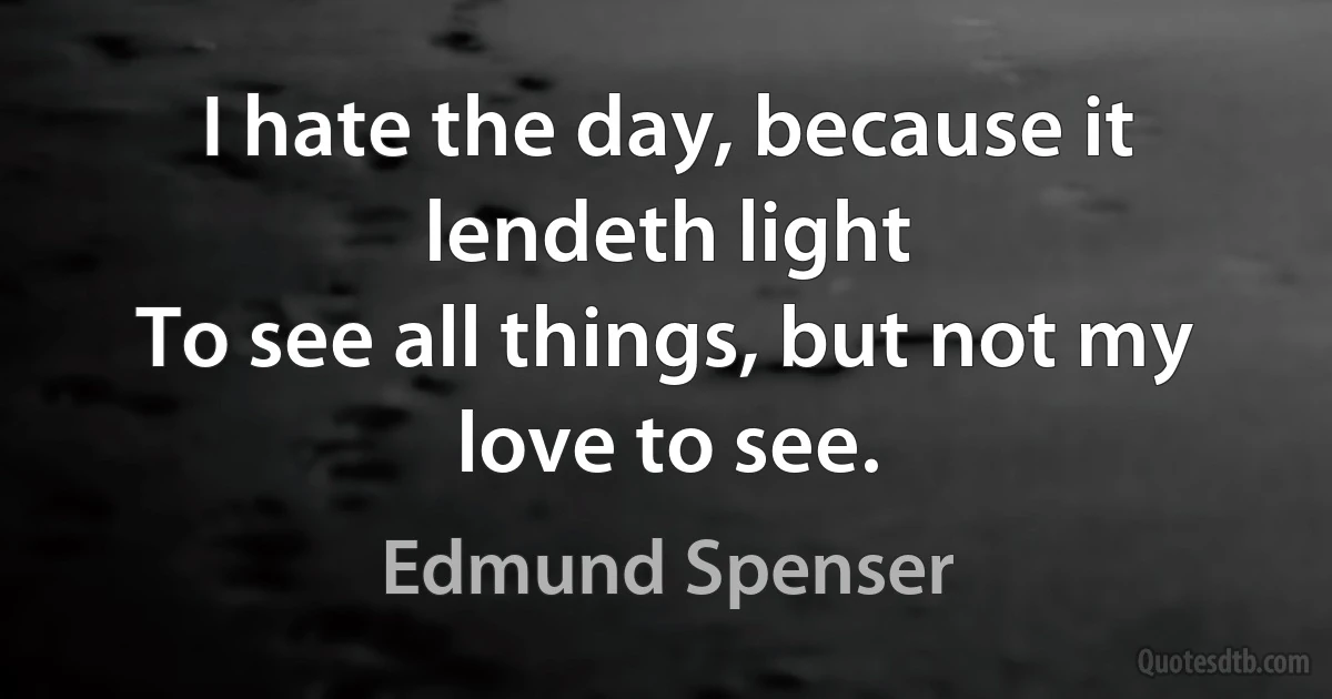 I hate the day, because it lendeth light
To see all things, but not my love to see. (Edmund Spenser)