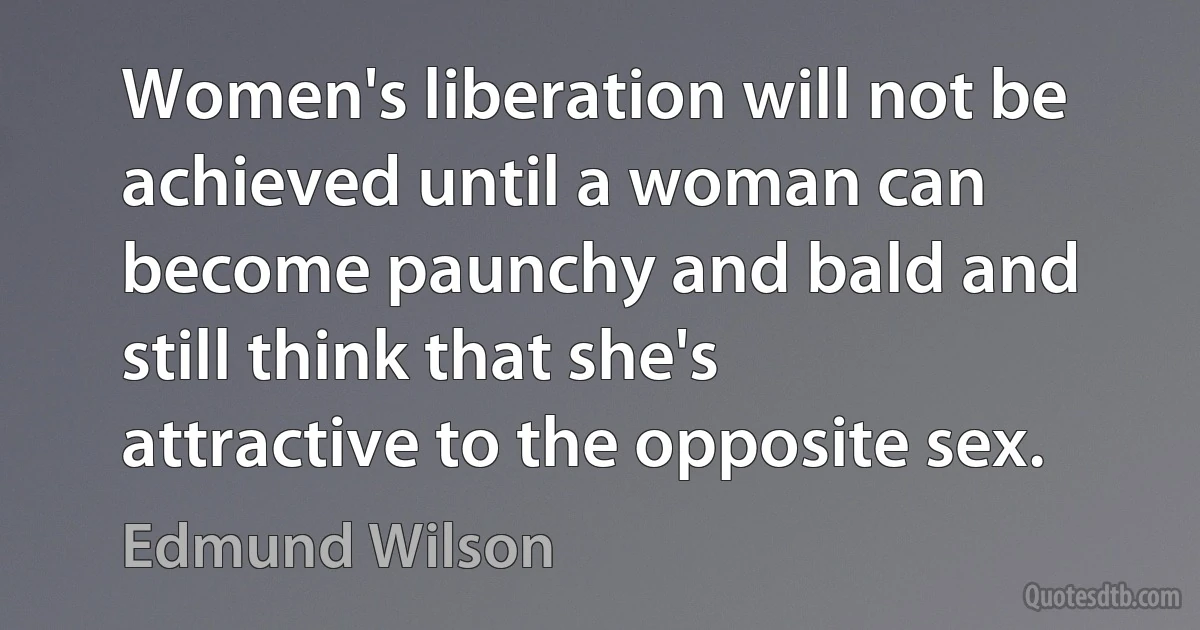 Women's liberation will not be achieved until a woman can become paunchy and bald and still think that she's attractive to the opposite sex. (Edmund Wilson)