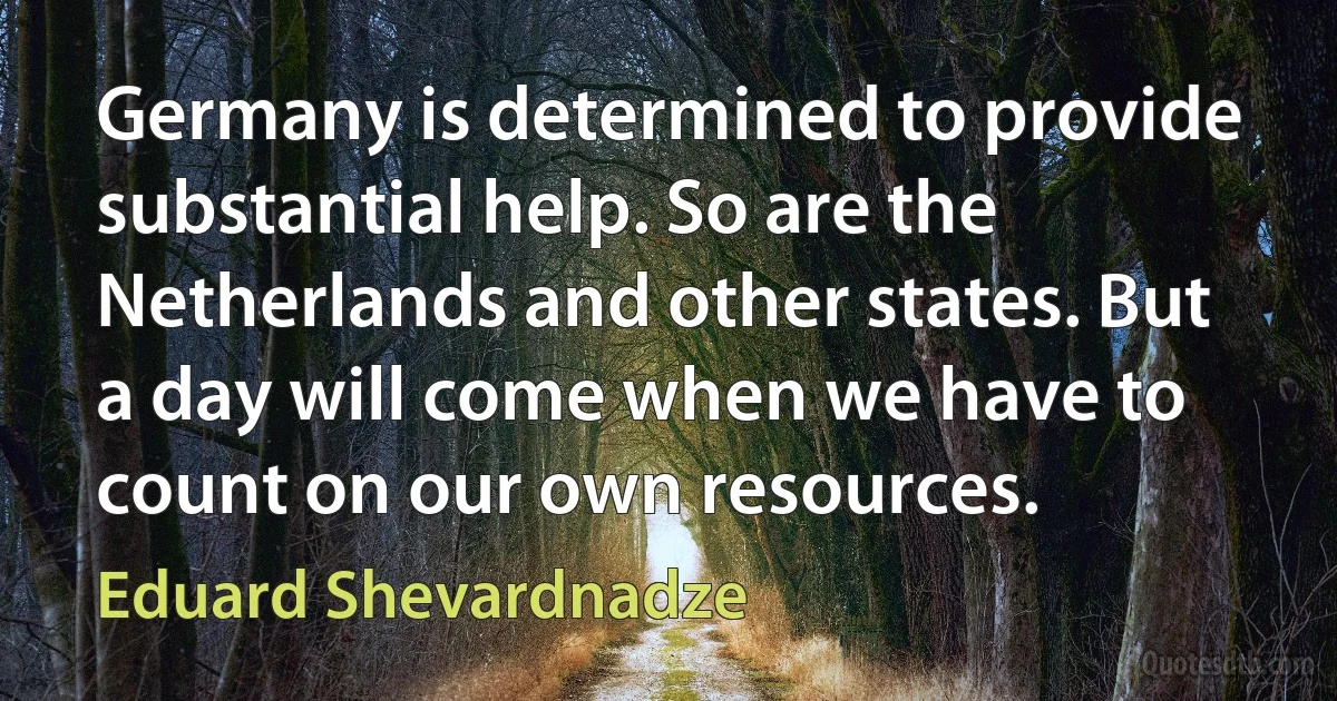 Germany is determined to provide substantial help. So are the Netherlands and other states. But a day will come when we have to count on our own resources. (Eduard Shevardnadze)