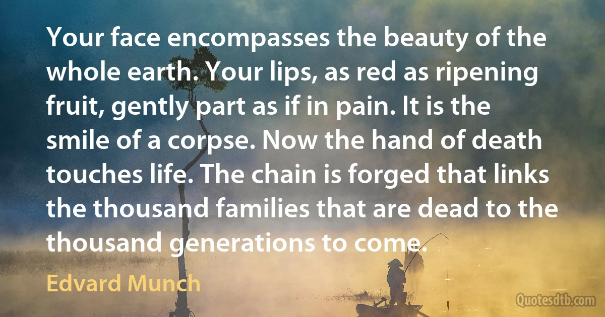 Your face encompasses the beauty of the whole earth. Your lips, as red as ripening fruit, gently part as if in pain. It is the smile of a corpse. Now the hand of death touches life. The chain is forged that links the thousand families that are dead to the thousand generations to come. (Edvard Munch)