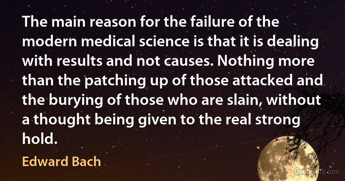 The main reason for the failure of the modern medical science is that it is dealing with results and not causes. Nothing more than the patching up of those attacked and the burying of those who are slain, without a thought being given to the real strong hold. (Edward Bach)