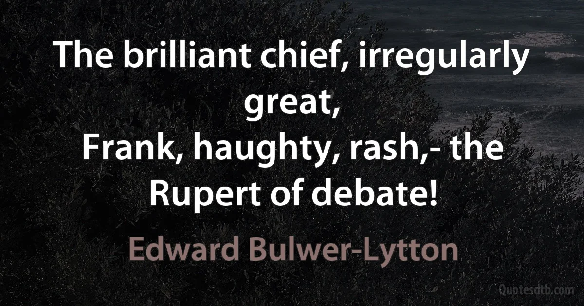 The brilliant chief, irregularly great,
Frank, haughty, rash,- the Rupert of debate! (Edward Bulwer-Lytton)