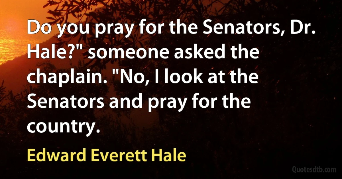 Do you pray for the Senators, Dr. Hale?" someone asked the chaplain. "No, I look at the Senators and pray for the country. (Edward Everett Hale)