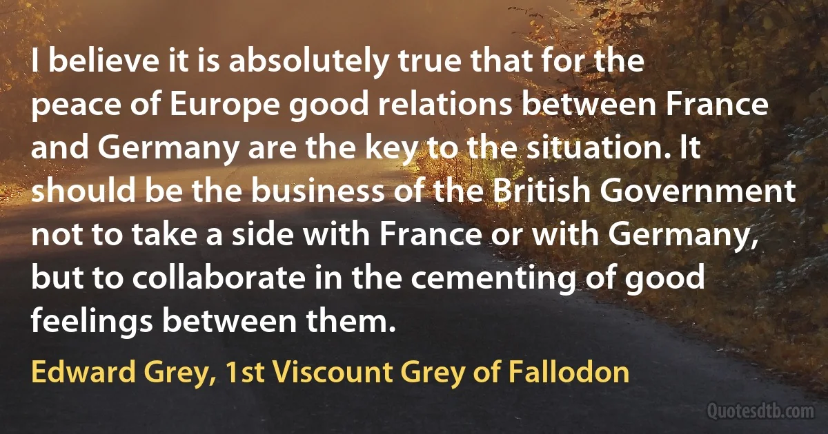 I believe it is absolutely true that for the peace of Europe good relations between France and Germany are the key to the situation. It should be the business of the British Government not to take a side with France or with Germany, but to collaborate in the cementing of good feelings between them. (Edward Grey, 1st Viscount Grey of Fallodon)