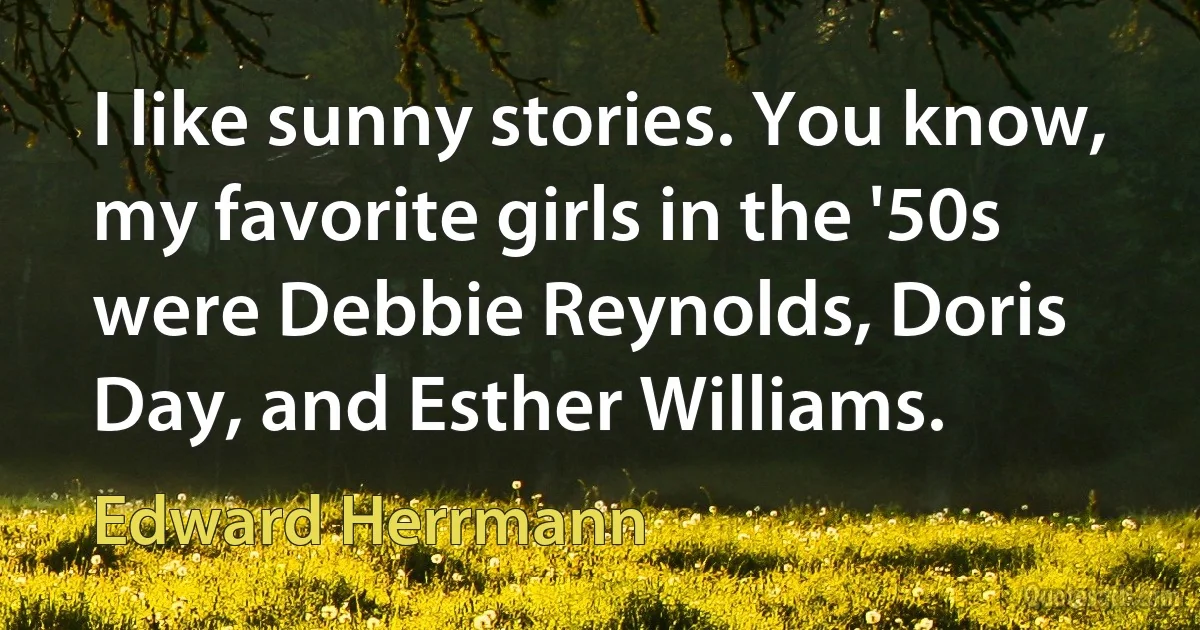 I like sunny stories. You know, my favorite girls in the '50s were Debbie Reynolds, Doris Day, and Esther Williams. (Edward Herrmann)