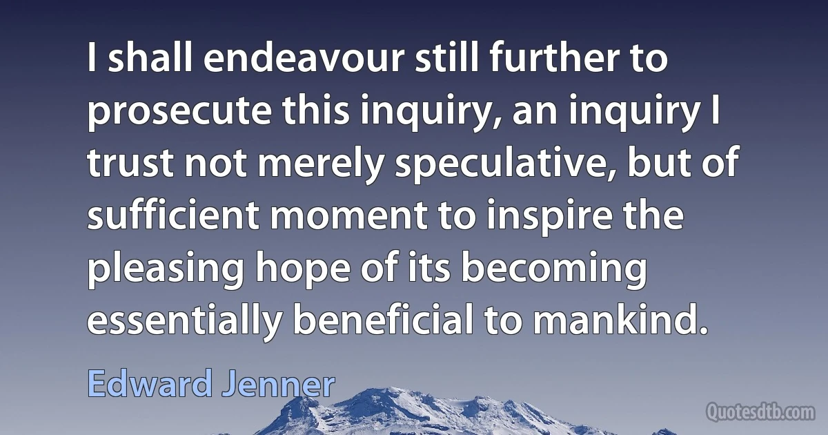 I shall endeavour still further to prosecute this inquiry, an inquiry I trust not merely speculative, but of sufficient moment to inspire the pleasing hope of its becoming essentially beneficial to mankind. (Edward Jenner)