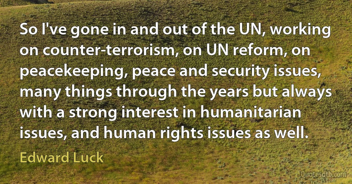 So I've gone in and out of the UN, working on counter-terrorism, on UN reform, on peacekeeping, peace and security issues, many things through the years but always with a strong interest in humanitarian issues, and human rights issues as well. (Edward Luck)