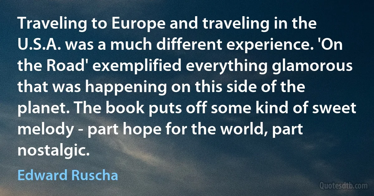 Traveling to Europe and traveling in the U.S.A. was a much different experience. 'On the Road' exemplified everything glamorous that was happening on this side of the planet. The book puts off some kind of sweet melody - part hope for the world, part nostalgic. (Edward Ruscha)