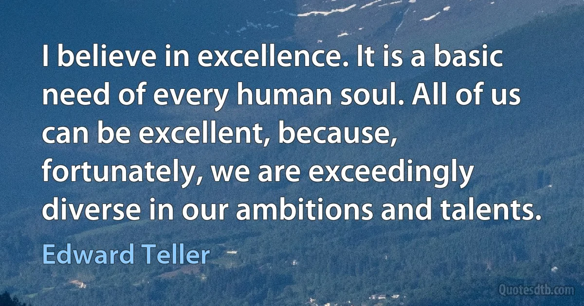 I believe in excellence. It is a basic need of every human soul. All of us can be excellent, because, fortunately, we are exceedingly diverse in our ambitions and talents. (Edward Teller)