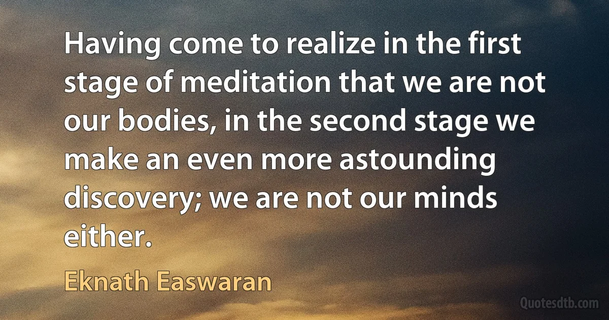 Having come to realize in the first stage of meditation that we are not our bodies, in the second stage we make an even more astounding discovery; we are not our minds either. (Eknath Easwaran)