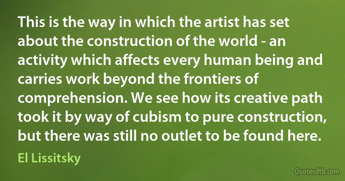 This is the way in which the artist has set about the construction of the world - an activity which affects every human being and carries work beyond the frontiers of comprehension. We see how its creative path took it by way of cubism to pure construction, but there was still no outlet to be found here. (El Lissitsky)