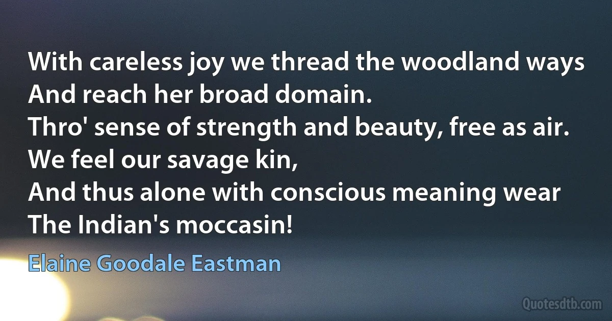 With careless joy we thread the woodland ways
And reach her broad domain.
Thro' sense of strength and beauty, free as air.
We feel our savage kin,
And thus alone with conscious meaning wear
The Indian's moccasin! (Elaine Goodale Eastman)