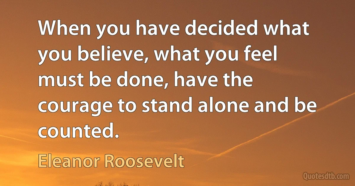 When you have decided what you believe, what you feel must be done, have the courage to stand alone and be counted. (Eleanor Roosevelt)