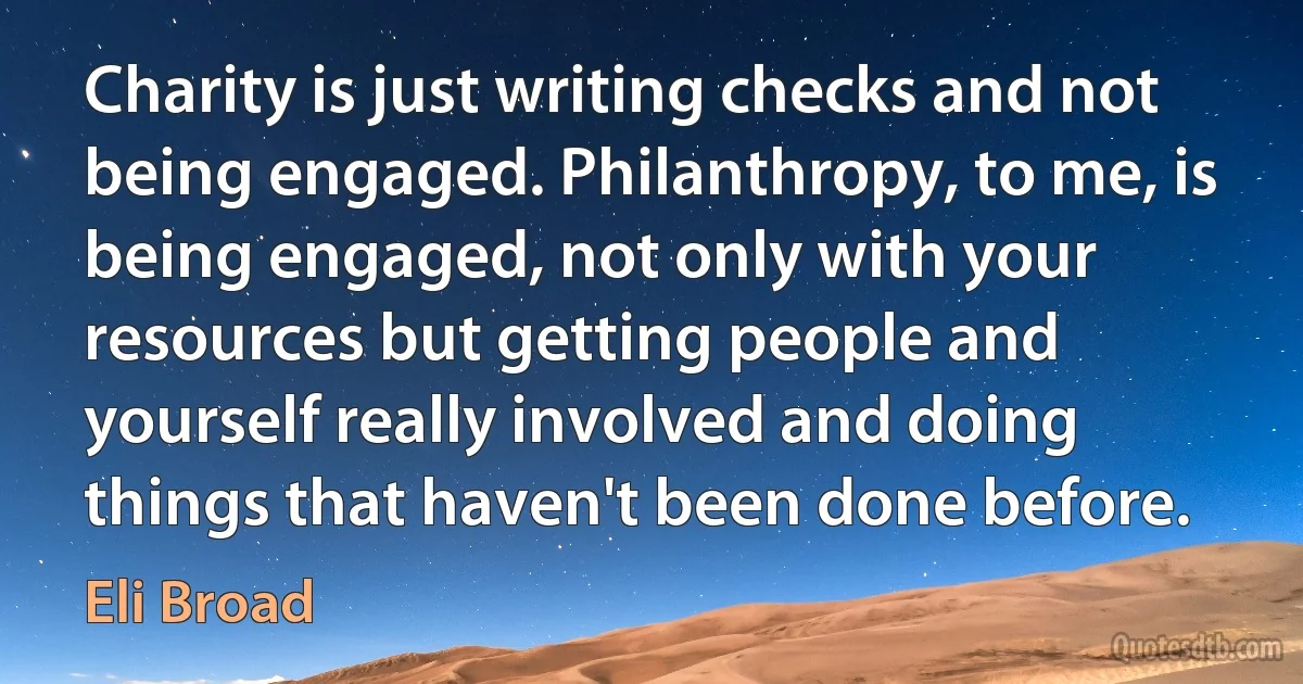 Charity is just writing checks and not being engaged. Philanthropy, to me, is being engaged, not only with your resources but getting people and yourself really involved and doing things that haven't been done before. (Eli Broad)