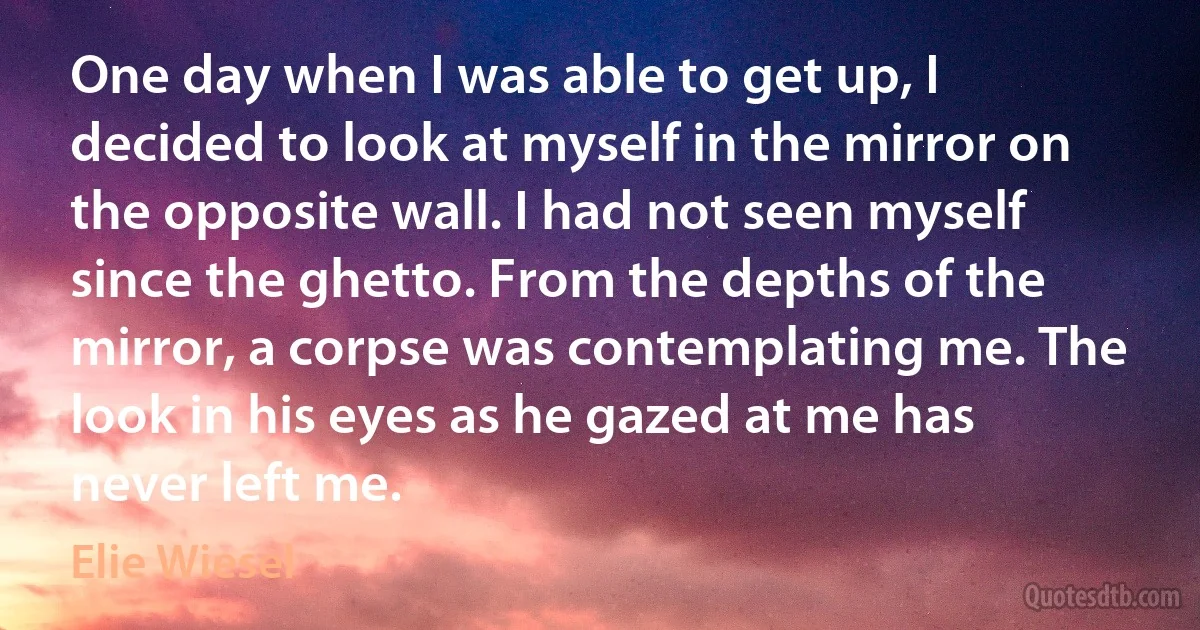 One day when I was able to get up, I decided to look at myself in the mirror on the opposite wall. I had not seen myself since the ghetto. From the depths of the mirror, a corpse was contemplating me. The look in his eyes as he gazed at me has never left me. (Elie Wiesel)