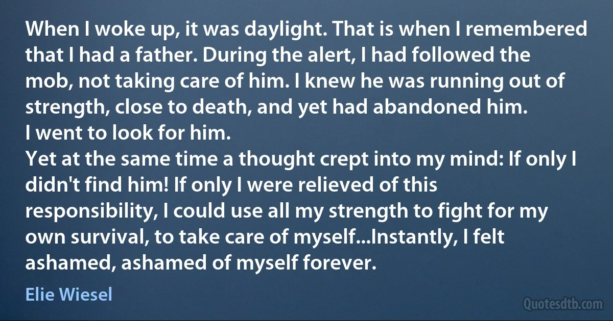 When I woke up, it was daylight. That is when I remembered that I had a father. During the alert, I had followed the mob, not taking care of him. I knew he was running out of strength, close to death, and yet had abandoned him.
I went to look for him.
Yet at the same time a thought crept into my mind: If only I didn't find him! If only I were relieved of this responsibility, I could use all my strength to fight for my own survival, to take care of myself...Instantly, I felt ashamed, ashamed of myself forever. (Elie Wiesel)