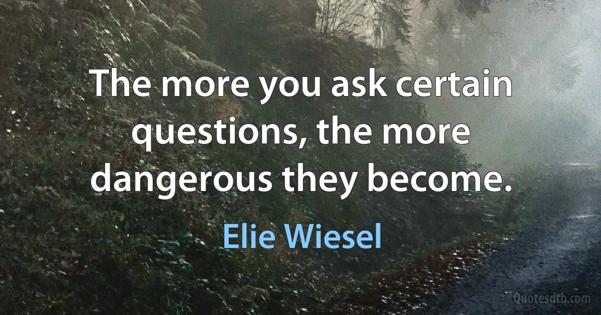 The more you ask certain questions, the more dangerous they become. (Elie Wiesel)