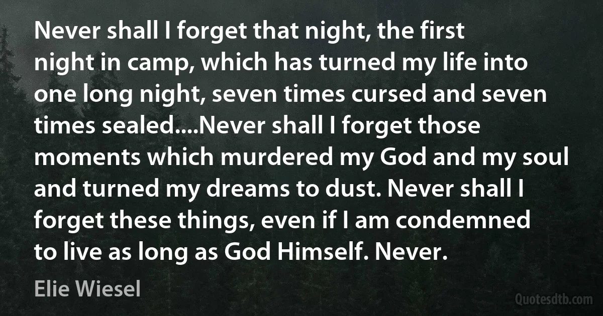 Never shall I forget that night, the first night in camp, which has turned my life into one long night, seven times cursed and seven times sealed....Never shall I forget those moments which murdered my God and my soul and turned my dreams to dust. Never shall I forget these things, even if I am condemned to live as long as God Himself. Never. (Elie Wiesel)