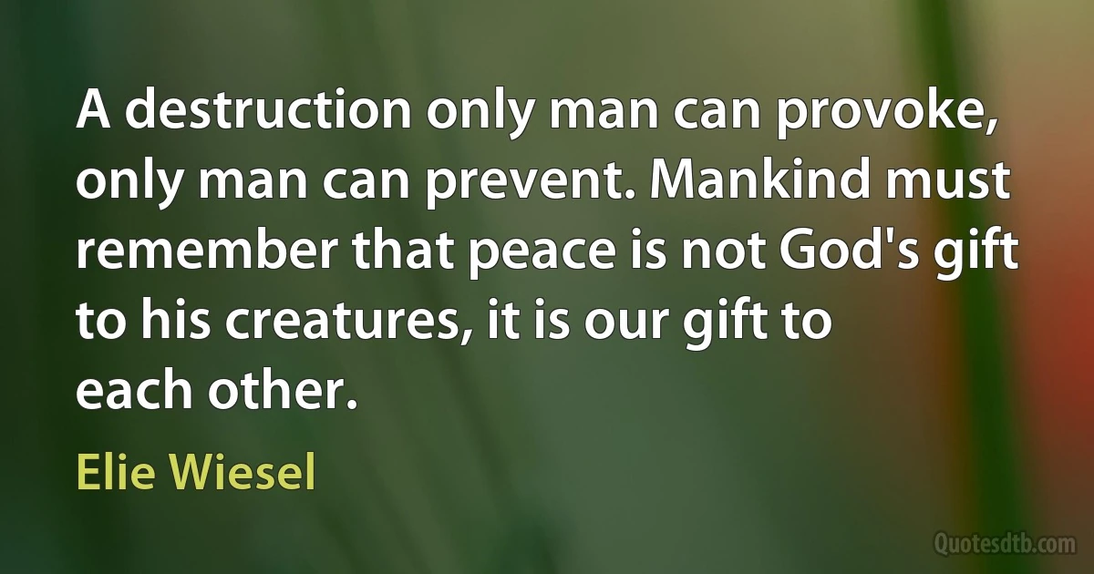 A destruction only man can provoke, only man can prevent. Mankind must remember that peace is not God's gift to his creatures, it is our gift to each other. (Elie Wiesel)