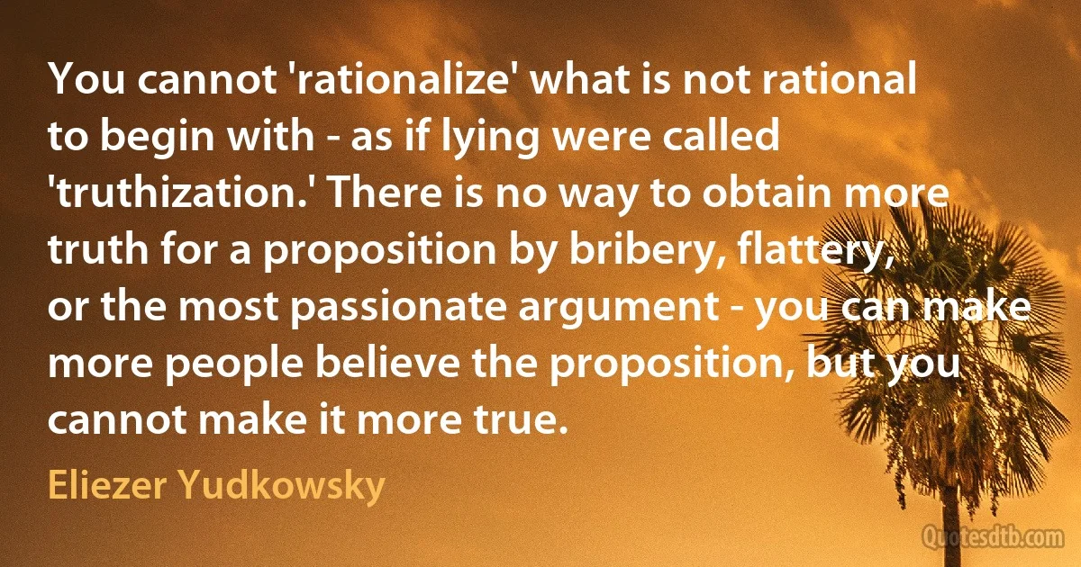 You cannot 'rationalize' what is not rational to begin with - as if lying were called 'truthization.' There is no way to obtain more truth for a proposition by bribery, flattery, or the most passionate argument - you can make more people believe the proposition, but you cannot make it more true. (Eliezer Yudkowsky)