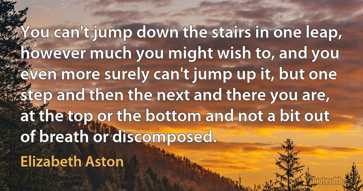 You can't jump down the stairs in one leap, however much you might wish to, and you even more surely can't jump up it, but one step and then the next and there you are, at the top or the bottom and not a bit out of breath or discomposed. (Elizabeth Aston)