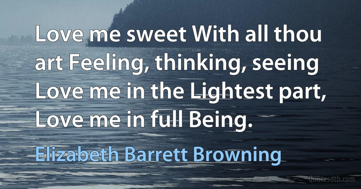 Love me sweet With all thou art Feeling, thinking, seeing Love me in the Lightest part, Love me in full Being. (Elizabeth Barrett Browning)