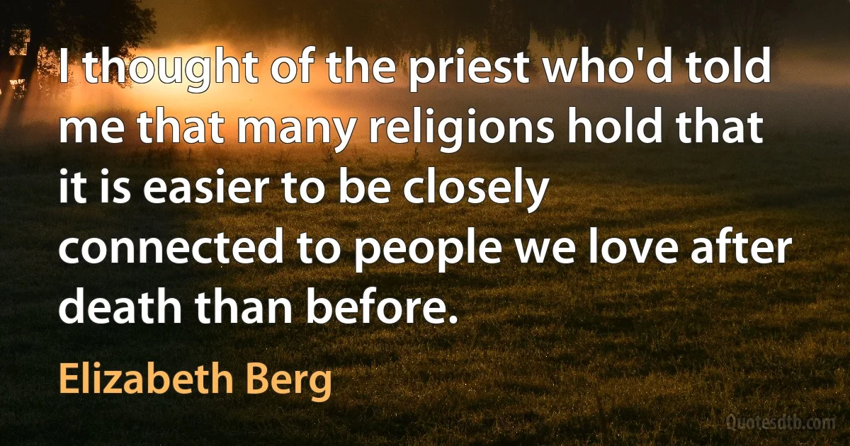 I thought of the priest who'd told me that many religions hold that it is easier to be closely connected to people we love after death than before. (Elizabeth Berg)