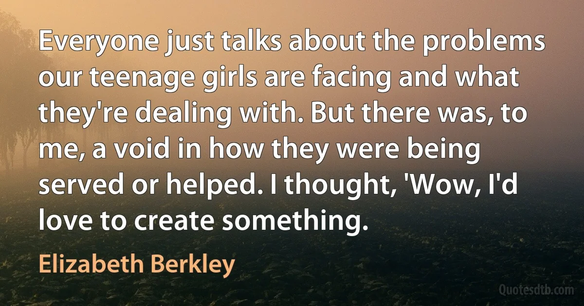 Everyone just talks about the problems our teenage girls are facing and what they're dealing with. But there was, to me, a void in how they were being served or helped. I thought, 'Wow, I'd love to create something. (Elizabeth Berkley)