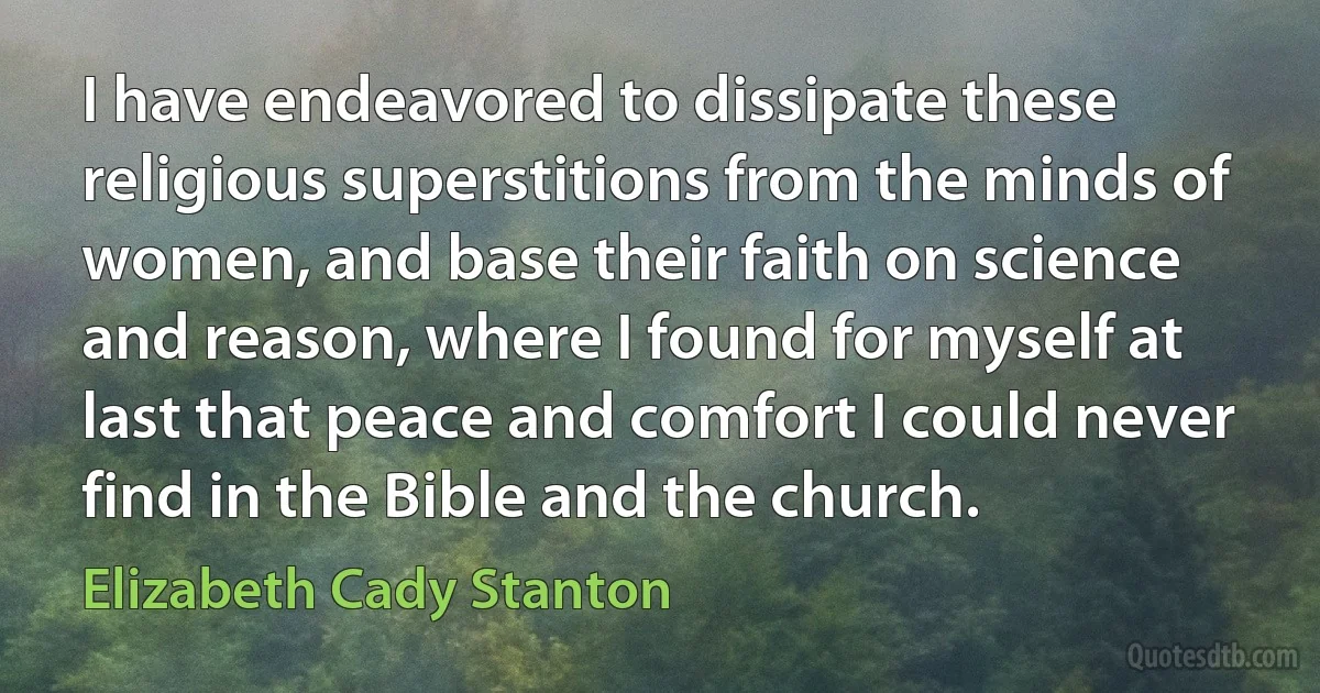 I have endeavored to dissipate these religious superstitions from the minds of women, and base their faith on science and reason, where I found for myself at last that peace and comfort I could never find in the Bible and the church. (Elizabeth Cady Stanton)