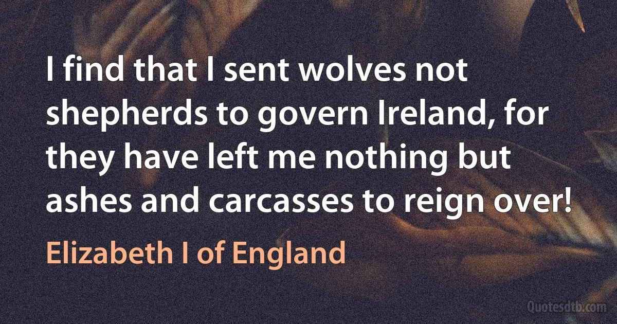 I find that I sent wolves not shepherds to govern Ireland, for they have left me nothing but ashes and carcasses to reign over! (Elizabeth I of England)