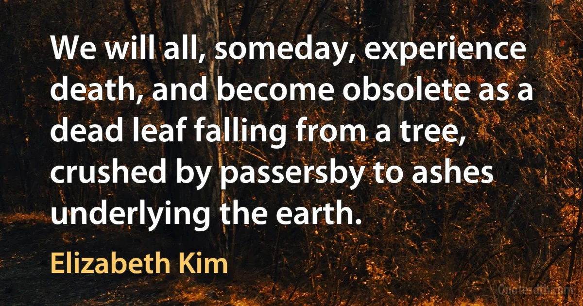 We will all, someday, experience death, and become obsolete as a dead leaf falling from a tree, crushed by passersby to ashes underlying the earth. (Elizabeth Kim)